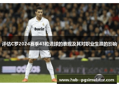 评估C罗2024赛季43粒进球的表现及其对职业生涯的影响