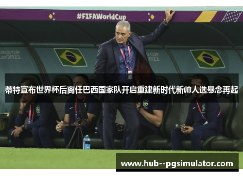 蒂特宣布世界杯后离任巴西国家队开启重建新时代新帅人选悬念再起