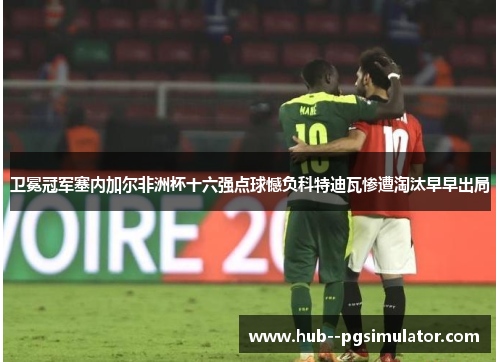 卫冕冠军塞内加尔非洲杯十六强点球憾负科特迪瓦惨遭淘汰早早出局