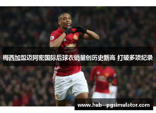 梅西加盟迈阿密国际后球衣销量创历史新高 打破多项纪录